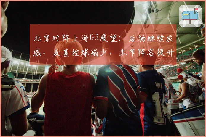 北京对阵上海G3展望：后场继续发威，麦基控球减少，末节阵容提升！