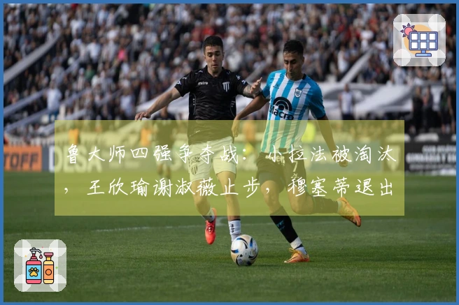 鲁大师四强争夺战：小拉法被淘汰，王欣瑜谢淑薇止步，穆塞蒂退出法网赛事