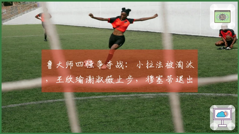 鲁大师四强争夺战：小拉法被淘汰，王欣瑜谢淑薇止步，穆塞蒂退出法网赛事